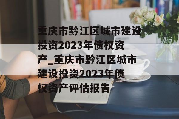 重庆市黔江区城市建设投资2023年债权资产_重庆市黔江区城市建设投资2023年债权资产评估报告