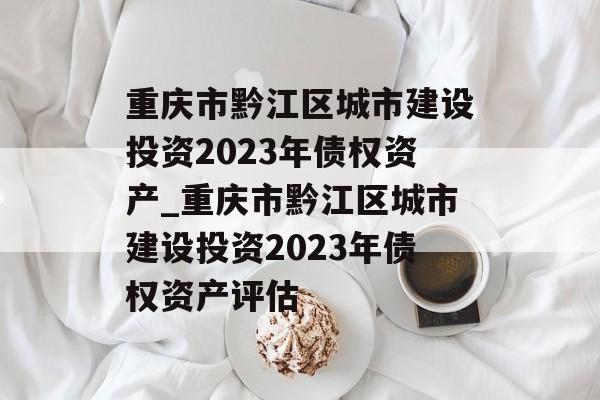 重庆市黔江区城市建设投资2023年债权资产_重庆市黔江区城市建设投资2023年债权资产评估