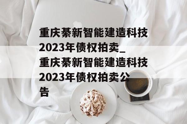 重庆綦新智能建造科技2023年债权拍卖_重庆綦新智能建造科技2023年债权拍卖公告