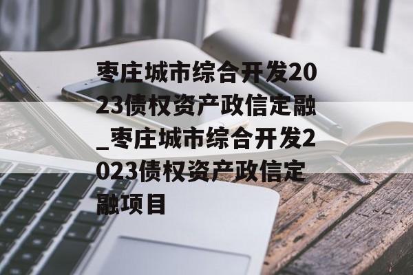 枣庄城市综合开发2023债权资产政信定融_枣庄城市综合开发2023债权资产政信定融项目