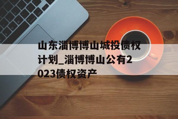 山东淄博博山城投债权计划_淄博博山公有2023债权资产