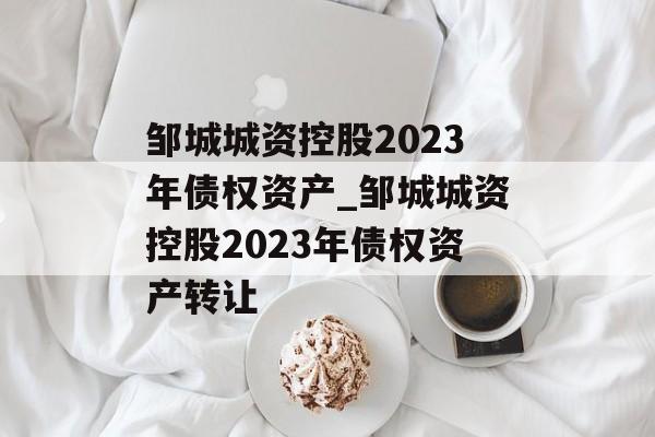 邹城城资控股2023年债权资产_邹城城资控股2023年债权资产转让