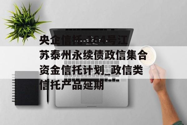 央企信托-164号江苏泰州永续债政信集合资金信托计划_政信类信托产品延期