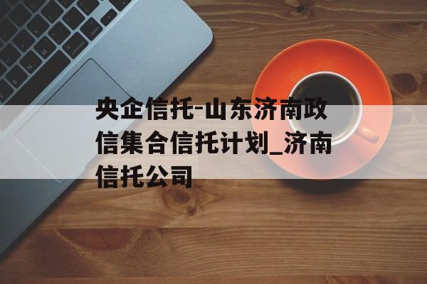 央企信托-山东济南政信集合信托计划_济南信托公司