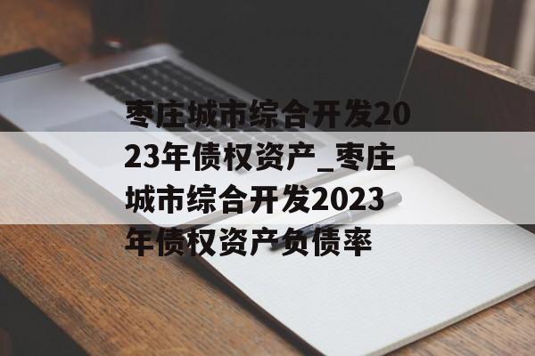 枣庄城市综合开发2023年债权资产_枣庄城市综合开发2023年债权资产负债率