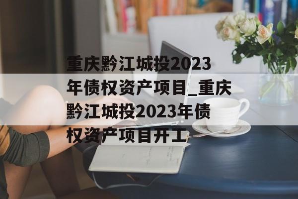 重庆黔江城投2023年债权资产项目_重庆黔江城投2023年债权资产项目开工