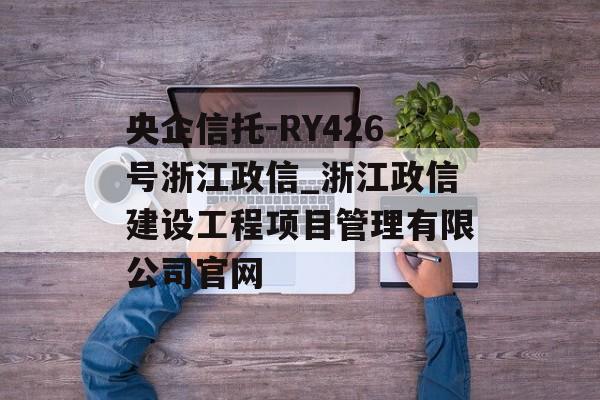 央企信托-RY426号浙江政信_浙江政信建设工程项目管理有限公司官网