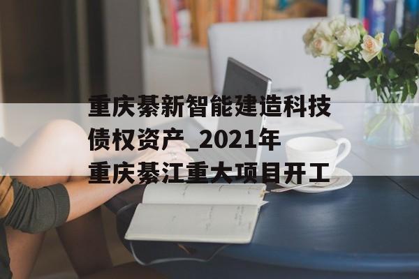 重庆綦新智能建造科技债权资产_2021年重庆綦江重大项目开工