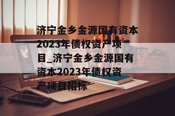 济宁金乡金源国有资本2023年债权资产项目_济宁金乡金源国有资本2023年债权资产项目招标