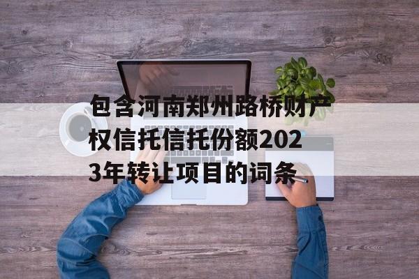 包含河南郑州路桥财产权信托信托份额2023年转让项目的词条