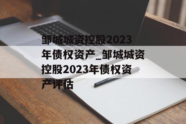 邹城城资控股2023年债权资产_邹城城资控股2023年债权资产评估