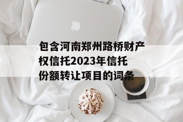 包含河南郑州路桥财产权信托2023年信托份额转让项目的词条