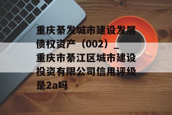 重庆綦发城市建设发展债权资产（002）_重庆市綦江区城市建设投资有限公司信用评级是2a吗