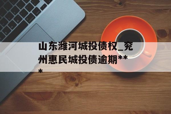 山东潍河城投债权_兖州惠民城投债逾期***
