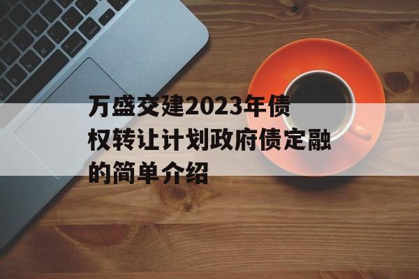 万盛交建2023年债权转让计划政府债定融的简单介绍