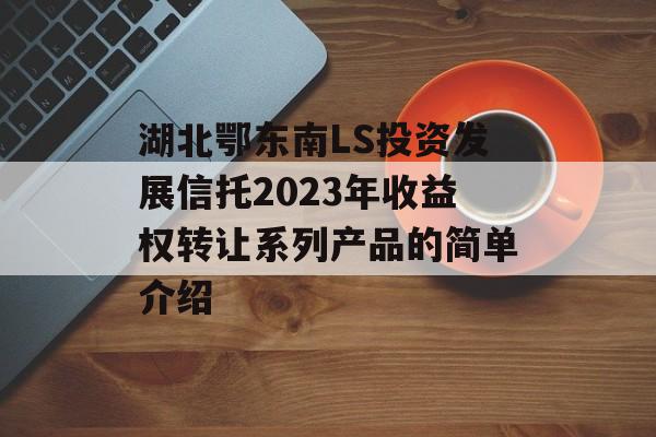 湖北鄂东南LS投资发展信托2023年收益权转让系列产品的简单介绍