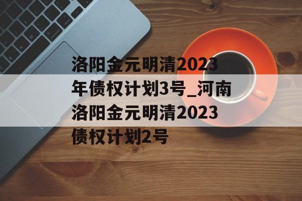 洛阳金元明清2023年债权计划3号_河南洛阳金元明清2023债权计划2号