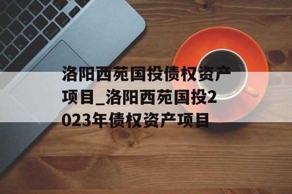 洛阳西苑国投债权资产项目_洛阳西苑国投2023年债权资产项目