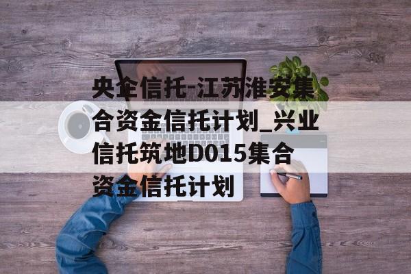 央企信托-江苏淮安集合资金信托计划_兴业信托筑地D015集合资金信托计划