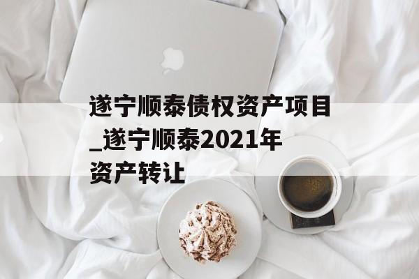 遂宁顺泰债权资产项目_遂宁顺泰2021年资产转让