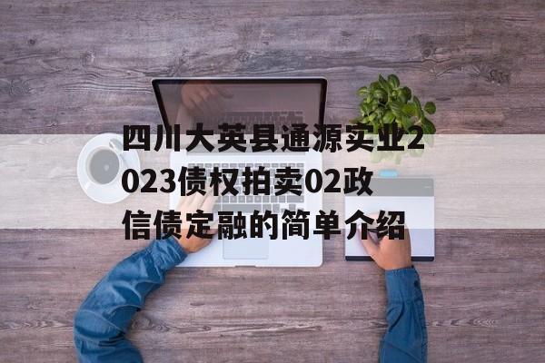 四川大英县通源实业2023债权拍卖02政信债定融的简单介绍