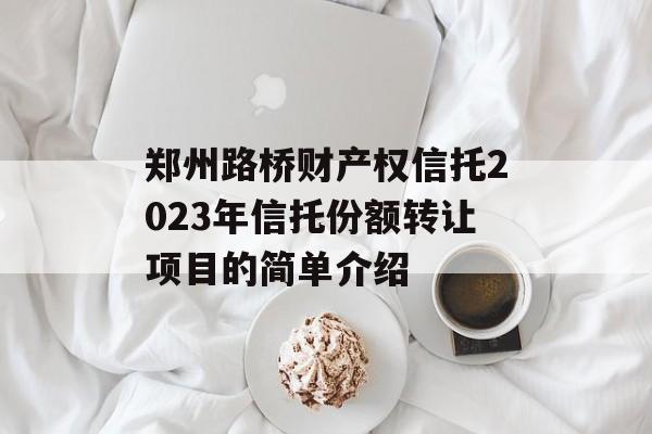 郑州路桥财产权信托2023年信托份额转让项目的简单介绍