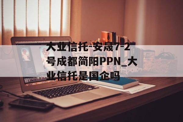 大业信托-安晟7-2号成都简阳PPN_大业信托是国企吗