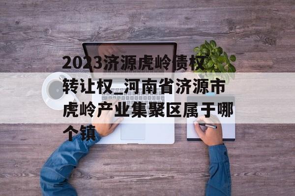 2023济源虎岭债权转让权_河南省济源市虎岭产业集聚区属于哪个镇