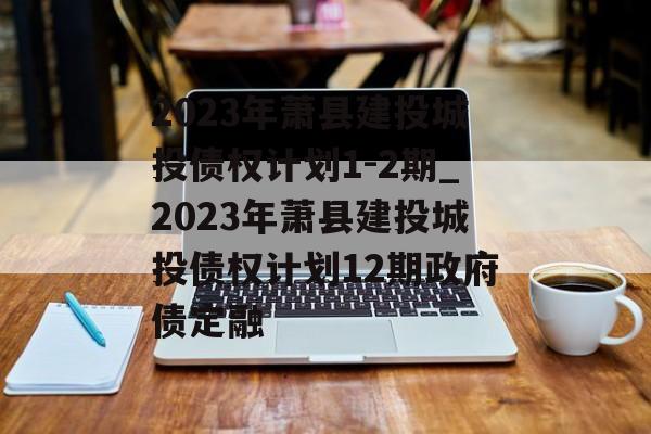 2023年萧县建投城投债权计划1-2期_2023年萧县建投城投债权计划12期政府债定融