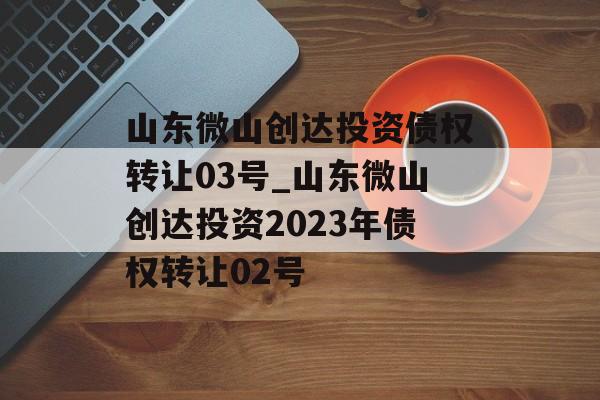 山东微山创达投资债权转让03号_山东微山创达投资2023年债权转让02号