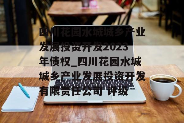 四川花园水城城乡产业发展投资开发2023年债权_四川花园水城城乡产业发展投资开发有限责任公司 评级