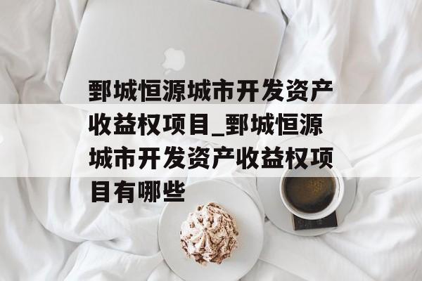 鄄城恒源城市开发资产收益权项目_鄄城恒源城市开发资产收益权项目有哪些