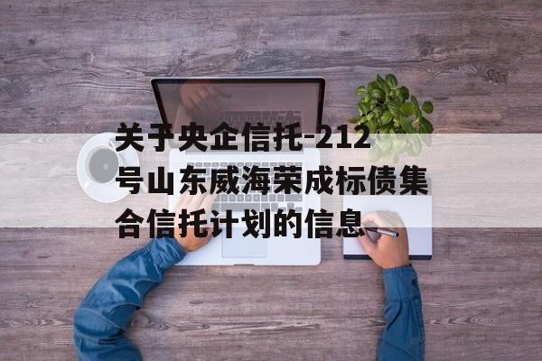 关于央企信托-212号山东威海荣成标债集合信托计划的信息