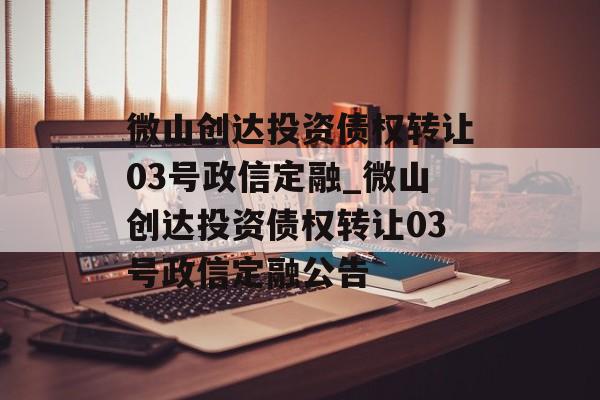 微山创达投资债权转让03号政信定融_微山创达投资债权转让03号政信定融公告