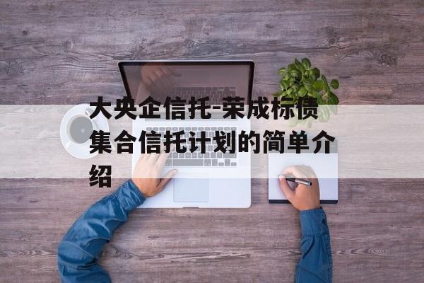 大央企信托-荣成标债集合信托计划的简单介绍