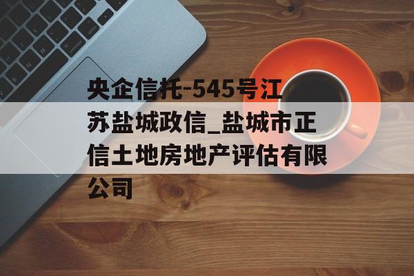 央企信托-545号江苏盐城政信_盐城市正信土地房地产评估有限公司