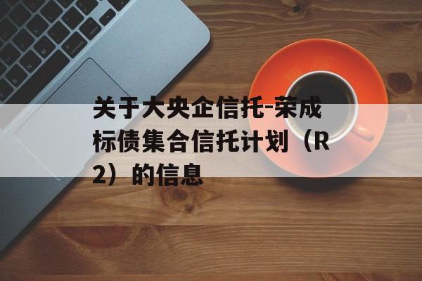 关于大央企信托-荣成标债集合信托计划（R2）的信息