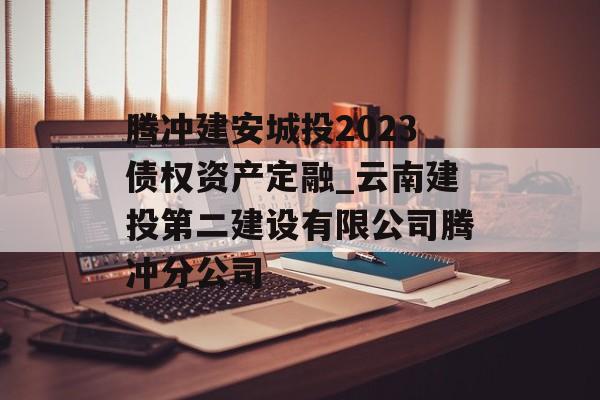 腾冲建安城投2023债权资产定融_云南建投第二建设有限公司腾冲分公司