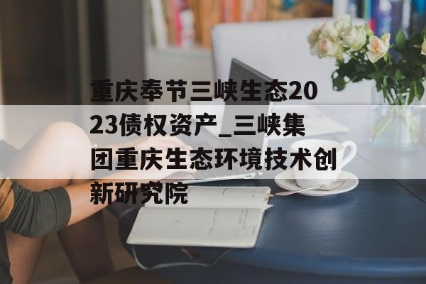 重庆奉节三峡生态2023债权资产_三峡集团重庆生态环境技术创新研究院