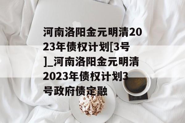 河南洛阳金元明清2023年债权计划[3号]_河南洛阳金元明清2023年债权计划3号政府债定融