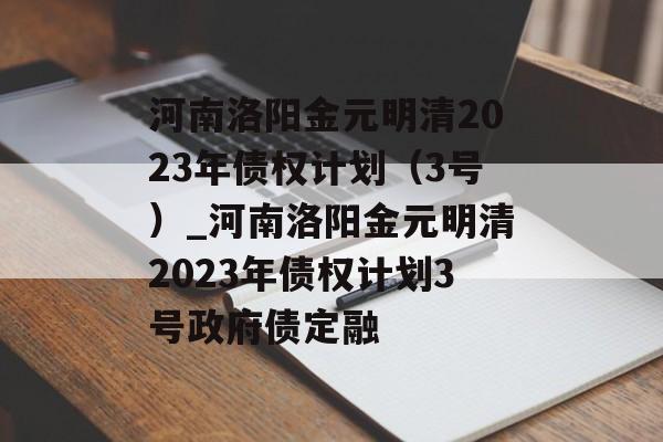 河南洛阳金元明清2023年债权计划（3号）_河南洛阳金元明清2023年债权计划3号政府债定融