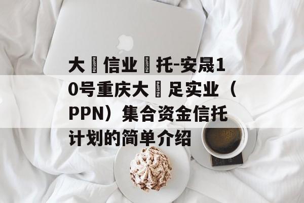 大‮信业‬托-安晟10号重庆大‬足实业（PPN）集合资金信托计划的简单介绍