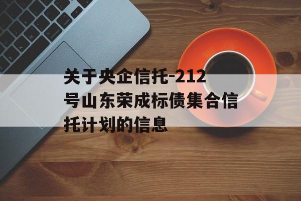 关于央企信托-212号山东荣成标债集合信托计划的信息