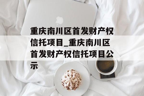 重庆南川区首发财产权信托项目_重庆南川区首发财产权信托项目公示