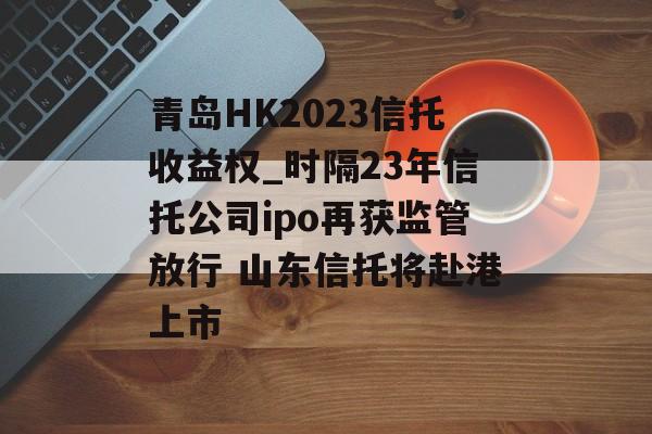 青岛HK2023信托收益权_时隔23年信托公司ipo再获监管放行 山东信托将赴港上市