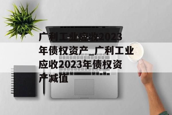 广利工业应收2023年债权资产_广利工业应收2023年债权资产减值