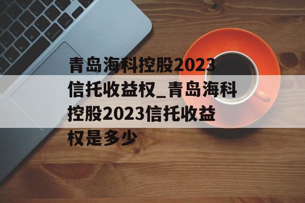 青岛海科控股2023信托收益权_青岛海科控股2023信托收益权是多少