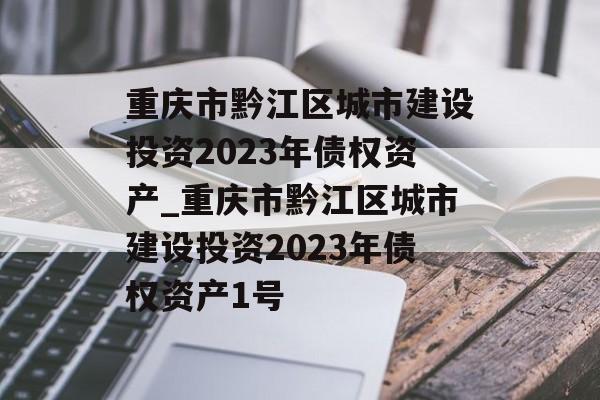 重庆市黔江区城市建设投资2023年债权资产_重庆市黔江区城市建设投资2023年债权资产1号