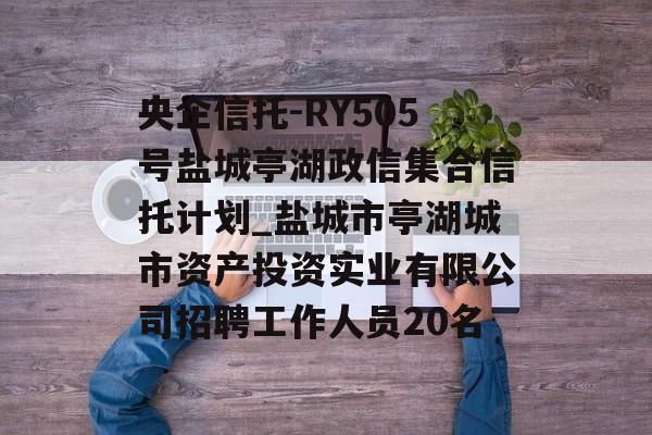 央企信托-RY505号盐城亭湖政信集合信托计划_盐城市亭湖城市资产投资实业有限公司招聘工作人员20名