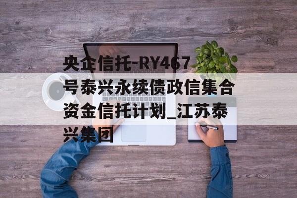 央企信托-RY467号泰兴永续债政信集合资金信托计划_江苏泰兴集团